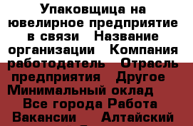 Упаковщица на ювелирное предприятие в связи › Название организации ­ Компания-работодатель › Отрасль предприятия ­ Другое › Минимальный оклад ­ 1 - Все города Работа » Вакансии   . Алтайский край,Яровое г.